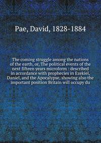 The coming struggle among the nations of the earth, or, The political events of the next fifteen years microform : described in accordance with prophecies in Ezekiel, Daniel, and the Apocalypse, showing also the important position Britain will occupy