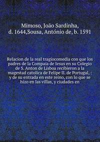 Relacion de la real tragiocomedia con que los padres de la Compaia de Iesus en su Colegio de S. Anton de Lisboa recibieron a la magestad catolica de Felipe II. de Portugal, : y de su entrada en este reino, con lo que se hizo en las villas, y ciudades