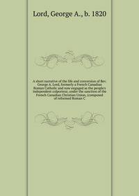 A short narrative of the life and conversion of Rev. George A. Lord, formerly a French Canadian Roman Catholic and now engaged as the people