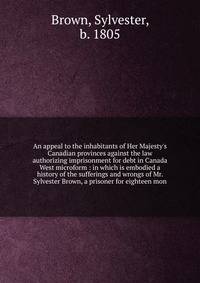An appeal to the inhabitants of Her Majesty's Canadian provinces against the law authorizing imprisonment for debt in Canada West microform : in which is embodied a history of the sufferings and wrongs of Mr. Sylvester Brown, a prisoner for eighteen