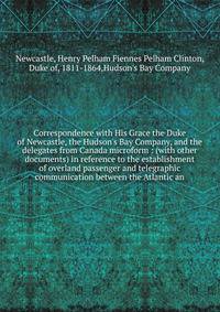 Correspondence with His Grace the Duke of Newcastle, the Hudson's Bay Company, and the delegates from Canada microform : (with other documents) in reference to the establishment of overland passenger and telegraphic communication between the Atlantic