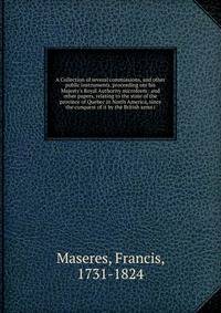 A Collection of several commissions, and other public instruments, proceeding om his Majesty's Royal Authority microform : and other papers, relating to the state of the province of Quebec in North America, since the conquest of it by the British arm