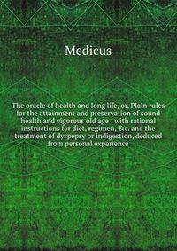 The oracle of health and long life, or, Plain rules for the attainment and preservation of sound health and vigorous old age : with rational instructions for diet, regimen, &amp;c. and the treatment of dyspepsy or indigestion, deduced from personal e
