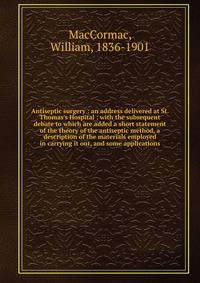Antiseptic surgery : an address delivered at St. Thomas's Hospital : with the subsequent debate to which are added a short statement of the theory of the antiseptic method, a description of the materials employed in carrying it out, and some applicat