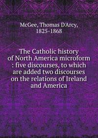 The Catholic history of North America microform : five discourses, to which are added two discourses on the relations of Ireland and America
