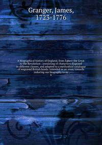 A biographical history of England, from Egbert the Great to the Revolution : consisting of characters disposed in different classes, and adapted to a methodical catalogue of engraved British heads: intended as an essay towards reducing our biography