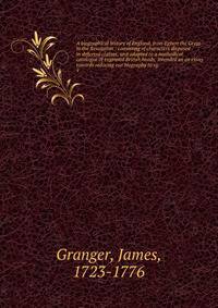 A biographical history of England, from Egbert the Great to the Revolution : consisting of characters disposed in different classes, and adapted to a methodical catalogue of engraved British heads: intended as an essay towards reducing our biography