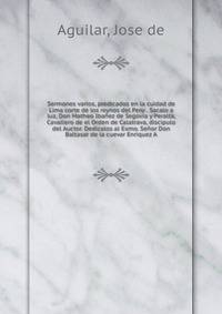 Sermones varios, predicados en la cuidad de Lima corte de los reynos del Peru . Sacalo a luz, Don Matheo Iba?ez de Segovia y Peralta, Cavallero de el Orden de Calatrava, discipulo del Auctor. Dedicalos al Exmo. Se?or Don Baltasar de la cuevar Enrique