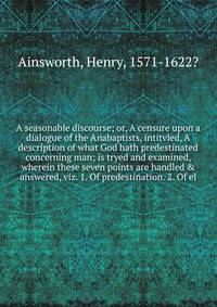 A seasonable discourse; or, A censure upon a dialogue of the Anabaptists, intitvled, A description of what God hath predestinated concerning man; is tryed and examined, wherein these seven points are handled &amp; answered, viz. 1. Of predestination.