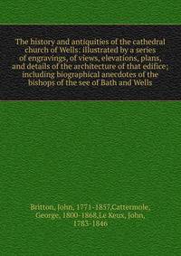 The history and antiquities of the cathedral church of Wells: illustrated by a series of engravings, of views, elevations, plans, and details of the architecture of that edifice; including biographical anecdotes of the bishops of the see of Bath and