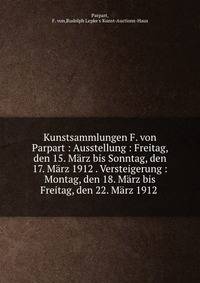 Kunstsammlungen F. von Parpart : Ausstellung : Freitag, den 15. M?rz bis Sonntag, den 17. M?rz 1912 . Versteigerung : Montag, den 18. M?rz bis Freitag, den 22. M?rz 1912
