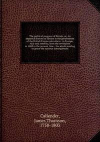 The political progress of Britain, or, An impartial history of abuses in the government of the British Empire microform : in Europe, Asia and America, from the revolution in 1688 to the present time : the whole tending to prove the runious consequenc