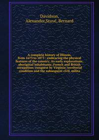 A complete history of Illinois, from 1673 to 1873 : embracing the physical features of the country; its early explorations; aboriginal inhabitants; French and British occupation; conquest by Virginia; territorial condition and the subsequent civil, m