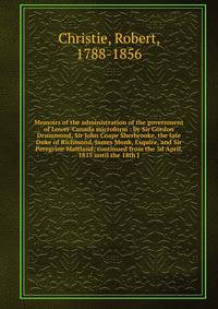 Memoirs of the administration of the government of Lower-Canada microform : by Sir Gordon Drummond, Sir John Coape Sherbrooke, the late Duke of Richmond, James Monk, Esquire, and Sir Peregrine Maitland; continued from the 3d April, 1815 until the 18t