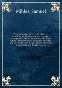 The elements of surgery : in which are contained all the essential and necessary principles of the art ; with an account of the nature and treatment of chirurgical disorders, and a description of the operations, bandages, instruments, and dressings,