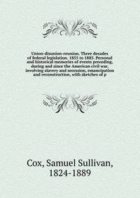 Union-disunion-reunion. Three decades of federal legislation. 1855 to 1885. Personal and historical memories of events preceding, during and since the American civil war, involving slavery and secession, emancipation and reconstruction, with sketches
