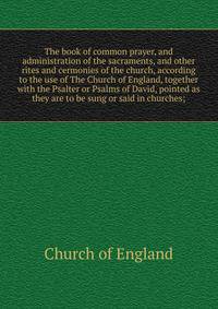 The book of common prayer, and administration of the sacraments, and other rites and cermonies of the church, according to the use of The Church of England, together with the Psalter or Psalms of David, pointed as they are to be sung or said in churc