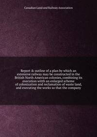 Report & outline of a plan by which an extensive railway may be constructed in the British North American colonies, combining its execution witth an enlarged scheme of colonization and reclamation of waste land, and executing the works so that the company