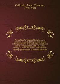 The political progress of Britain, or, An impartial account of the principal abuses in the government of this country microform : from the revolution in 1688 : the whole tending to prove the ruinous consequences of the popular system of war and conqu