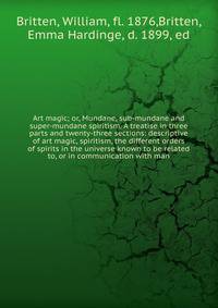 Art magic; or, Mundane, sub-mundane and super-mundane spiritism. A treatise in three parts and twenty-three sections: descriptive of art magic, spiritism, the different orders of spirits in the universe known to be related to, or in communication wit