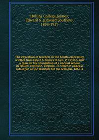 The education of teachers in the South, embracing a letter from Edw'd S. Joynes to Geo. P. Tayloe, and a plan for the foundation of a normal school in Hollins Institute, Virginia. To which is added a catalogue of the Institute for the sessions. 1863-