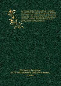 La cirugia dell'eccellen. dottore e caualier M. Leonardo Fiorauanti bolognese, distinta in tre libri : nel primo de'quali, si discorrono molte vtili cose nella materia cirugicale. Nel secondo, si tratta della anatomia, &amp; sue parti, &amp; si mostr