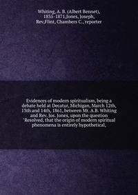 Evidences of modern spiritualism, being a debate held at Decatur, Michigan, March 12th, 13th and 14th, 1861, between Mr. A.B. Whiting and Rev. Jos. Jones, upon the question "Resolved, that the origin of modern spiritual phenomena is entirely hypothet