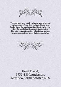 The ancient and modern Scots songs, heroic ballads, &amp;c. : Now first collected into one body, from the various miscellanies wherein they formerly lay dispersed. Containing likewise, a great number of original songs, from manuscripts, never before