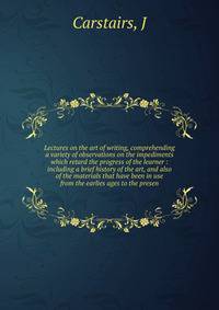 Lectures on the art of writing, comprehending a variety of observations on the impediments which retard the progress of the learner : including a brief history of the art, and also of the materials that have been in use from the earlies ages to the p