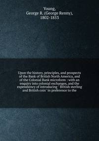 Upon the history, principles, and prospects of the Bank of British North America, and of the Colonial Bank microform : with an enquiry into colonial exchanges, and the expendiency of introducing " British sterling and British coin" in preference to t