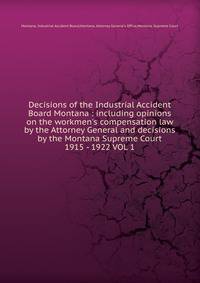 Decisions of the Industrial Accident Board Montana : including opinions on the workmen`s compensation law by the Attorney General and decisions by the Montana Supreme Court. 1915 - 1922 VOL 1