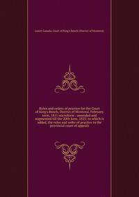Rules and orders of practice for the Court of King's Bench, District of Montreal, February term, 1811 microform : amended and augmented till the 20th June, 1823; to which is added, the rules and order of practice in the provincial court of appeals