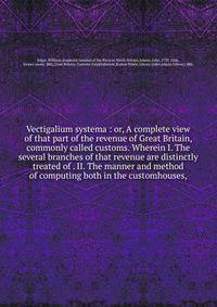 Vectigalium systema : or, A complete view of that part of the revenue of Great Britain, commonly called customs. Wherein I. The several branches of that revenue are distinctly treated of . II. The manner and method of computing both in the customhous