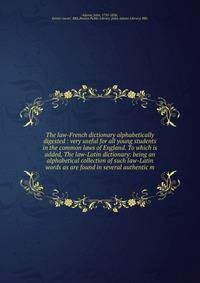 The law-French dictionary alphabetically digested : very useful for all young students in the common laws of England. To which is added, The law-Latin dictionary: being an alphabetical collection of such law-Latin words as are found in several authen
