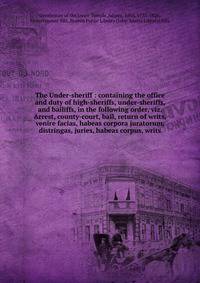 The Under-sheriff : containing the office and duty of high-sheriffs, under-sheriffs, and bailiffs, in the following order, viz. Arrest, county-court, bail, return of writs, venire facias, habeas corpora juratorum, distringas, juries, habeas corpus, w