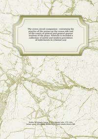 The crown circuit companion : containing the practice of the assises on the crown side and of the courts of general and general quarter sessions of the peace. Wherein is included a collection of useful and modern precedents of indictments in criminal
