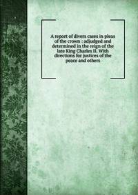 A report of divers cases in pleas of the crown : adjudged and determined in the reign of the late King Charles II. With directions for justices of the peace and others