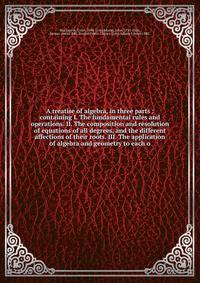 A treatise of algebra, in three parts : containing I. The fundamental rules and operations. II. The composition and resolution of equations of all degrees, and the different affections of their roots. III. The application of algebra and geometry to e