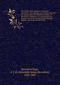 The results of the American disruption microform : the substance of a lecture delivered by request before the Maidstone Literary &amp; Mechanics' Institution, in continuation of a popular view of the American Civil War and England, the North and the