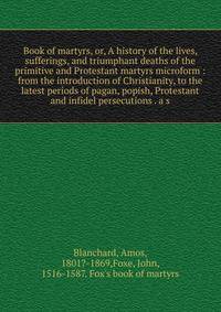 Book of martyrs, or, A history of the lives, sufferings, and triumphant deaths of the primitive and Protestant martyrs microform : from the introduction of Christianity, to the latest periods of pagan, popish, Protestant and infidel persecutions . a