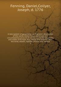A new system of geography: or, A general description of the world. Containing a particular and circumstantial account of all the countries, kingdoms, and states of Europe, Asia, Africa, and America. With the birds, beasts, reptiles, insects, the vari