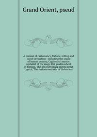 A manual of cartomancy, fortune-telling and occult divination : including the oracle of human destiny, Cagliostro's mystic alphabet of the magi, The golden wheel of fortune, The art of invoking spirits in the crystal, The various methods of divinatio