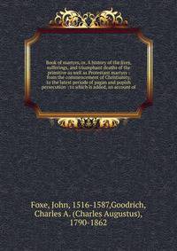 Book of martyrs, or, A history of the lives, sufferings, and triumphant deaths of the primitive as well as Protestant martyrs : from the commencement of Christianity, to the latest periods of pagan and popish persecution : to which is added, an accou