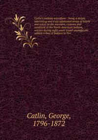 Catlin's Indians microform : being a deeply interesting and truly celebrated series of letters and notes on the manners, customs and condition of the North American Indians, written during eight years' travel amongst the wildest tribes of Indians in