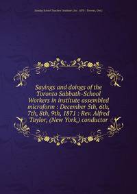 Sayings and doings of the Toronto Sabbath-School Workers in institute assembled microform : December 5th, 6th, 7th, 8th, 9th, 1871 : Rev. Alfred Taylor, (New York,) conductor