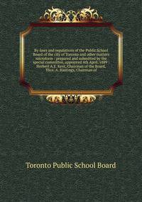 By-laws and regulations of the Public School Board of the city of Toronto and other matters microform : prepared and submitted by the special committee, appointed 4th April, 1889 : Herbert A.E. Kent, Chairman of the Board, Thos. A. Hastings, Chairman
