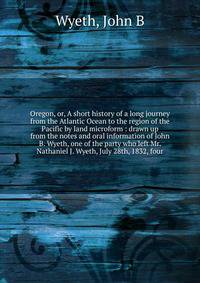 Oregon, or, A short history of a long journey from the Atlantic Ocean to the region of the Pacific by land microform : drawn up from the notes and oral information of John B. Wyeth, one of the party who left Mr. Nathaniel J. Wyeth, July 28th, 1832, f