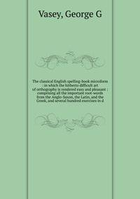 The classical English spelling-book microform : in which the hitherto difficult art of orthography is rendered easy and pleasant : comprising all the important root-words from the Anglo-Saxon, the Latin, and the Greek, and several hundred exercises i