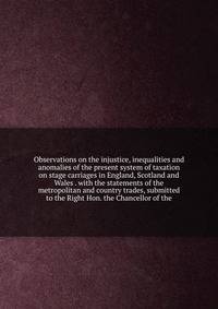 Observations on the injustice, inequalities and anomalies of the present system of taxation on stage carriages in England, Scotland and Wales . with the statements of the metropolitan and country trades, submitted to the Right Hon. the Chancellor of