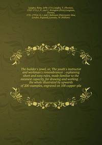 The builder's jewel, or, The youth's instructor and workman's remembrancer : explaining short and easy rules, made familiar to the meanest capacity, for drawing and working . : the whole illustrated by upwards of 200 examples, engraved on 100 copper-